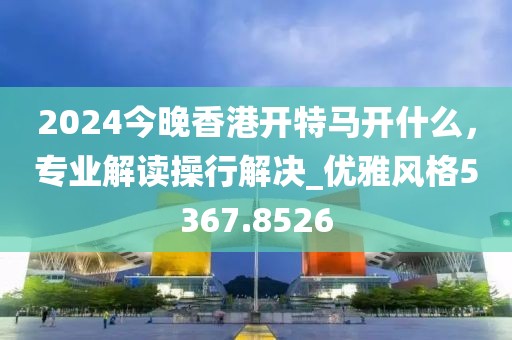 2024今晚香港開特馬開什么，專業(yè)解讀操行解決_優(yōu)雅風(fēng)格5367.8526