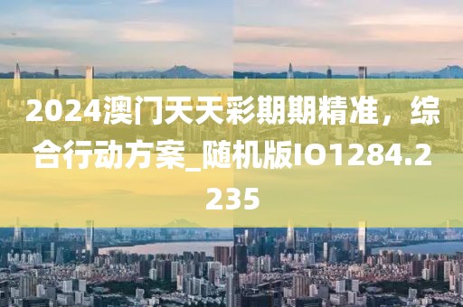 2024澳門天天彩期期精準(zhǔn)，綜合行動(dòng)方案_隨機(jī)版IO1284.2235