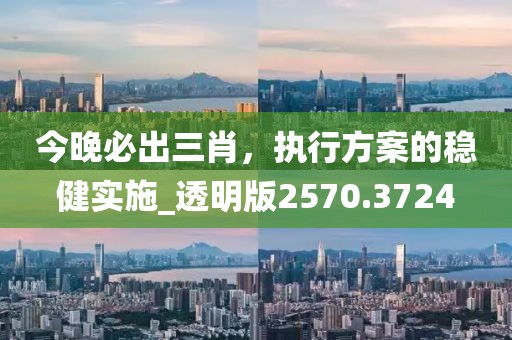 今晚必出三肖，執(zhí)行方案的穩(wěn)健實(shí)施_透明版2570.3724