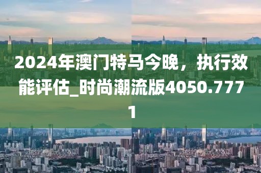 2024年澳門特馬今晚，執(zhí)行效能評估_時尚潮流版4050.7771
