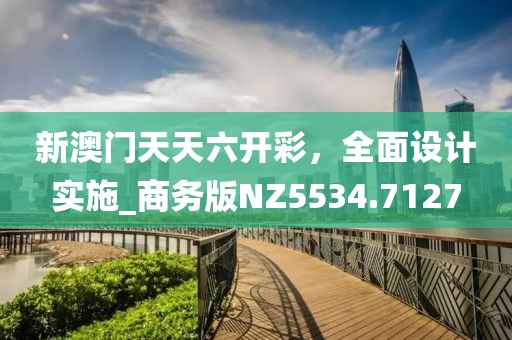 新澳門天天六開彩，全面設(shè)計實施_商務(wù)版NZ5534.7127