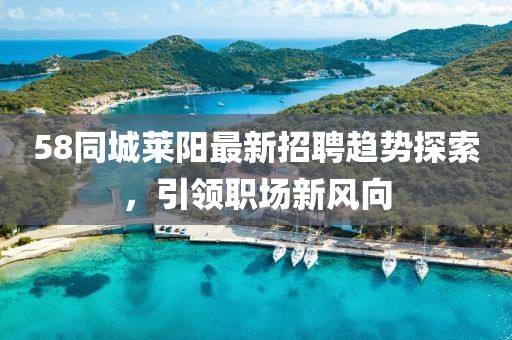 58同城萊陽最新招聘趨勢探索，引領職場新風向