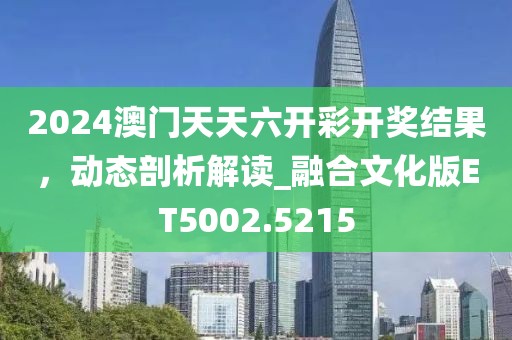 2024澳門天天六開彩開獎結(jié)果，動態(tài)剖析解讀_融合文化版ET5002.5215