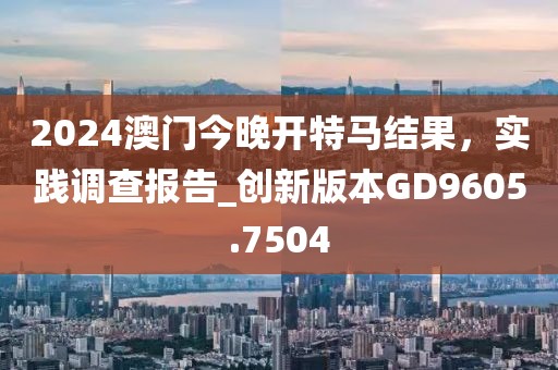 2024澳門今晚開特馬結(jié)果，實踐調(diào)查報告_創(chuàng)新版本GD9605.7504