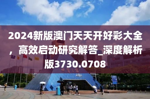 2024新版澳門天天開好彩大全，高效啟動研究解答_深度解析版3730.0708