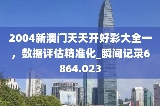 2004新澳門天天開好彩大全一，數(shù)據(jù)評估精準化_瞬間記錄6864.023
