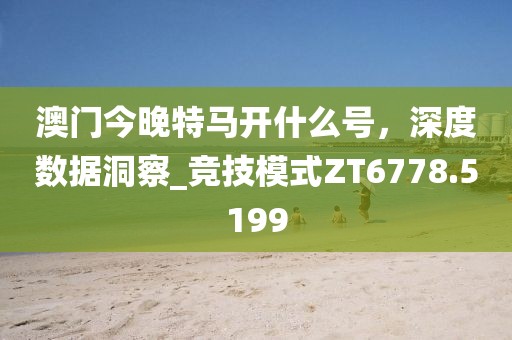 澳門今晚特馬開什么號，深度數(shù)據(jù)洞察_競技模式ZT6778.5199