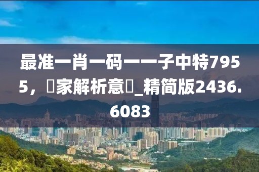 最準(zhǔn)一肖一碼一一子中特7955，專家解析意見_精簡版2436.6083