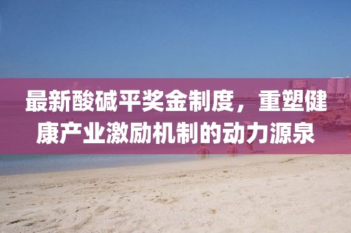 最新酸堿平獎金制度，重塑健康產(chǎn)業(yè)激勵機制的動力源泉
