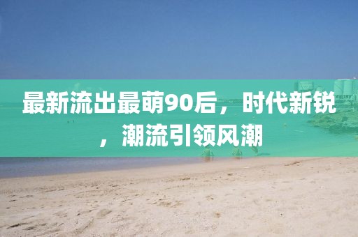 最新流出最萌90后，時代新銳，潮流引領風潮
