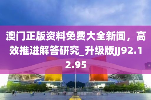 澳門正版資料免費大全新聞，高效推進解答研究_升級版JJ92.12.95