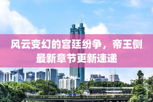 風云變幻的宮廷紛爭，帝王側最新章節(jié)更新速遞