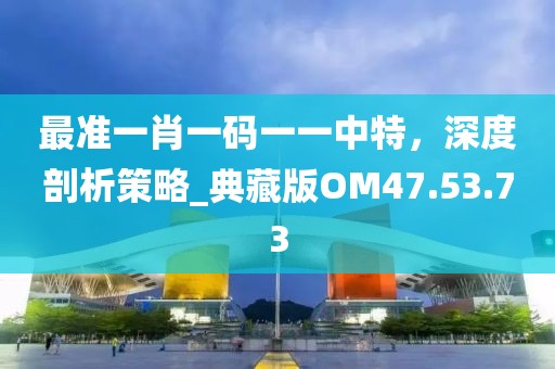 最準(zhǔn)一肖一碼一一中特，深度剖析策略_典藏版OM47.53.73