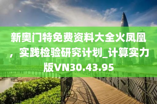 新奧門特免費(fèi)資料大全火鳳凰，實(shí)踐檢驗(yàn)研究計(jì)劃_計(jì)算實(shí)力版VN30.43.95