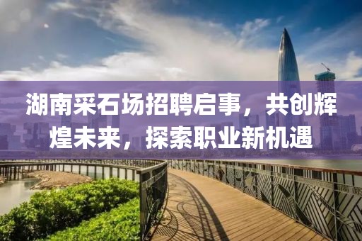 湖南采石場(chǎng)招聘啟事，共創(chuàng)輝煌未來(lái)，探索職業(yè)新機(jī)遇