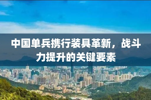 中國單兵攜行裝具革新，戰(zhàn)斗力提升的關(guān)鍵要素
