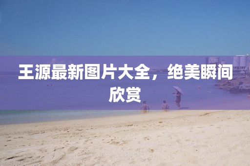 王源最新圖片大全，絕美瞬間欣賞