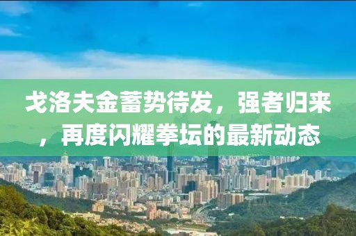 戈洛夫金蓄勢待發(fā)，強者歸來，再度閃耀拳壇的最新動態(tài)