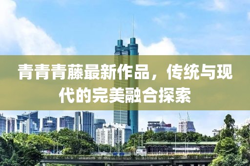 青青青藤最新作品，傳統(tǒng)與現(xiàn)代的完美融合探索