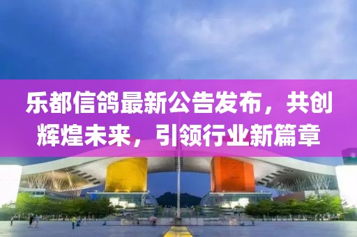 樂都信鴿最新公告發(fā)布，共創(chuàng)輝煌未來，引領(lǐng)行業(yè)新篇章