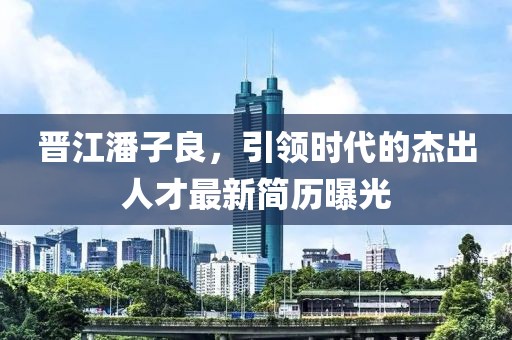 晉江潘子良，引領(lǐng)時代的杰出人才最新簡歷曝光
