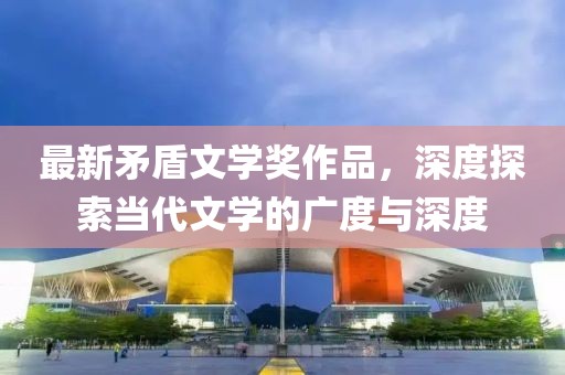 最新矛盾文學(xué)獎作品，深度探索當(dāng)代文學(xué)的廣度與深度
