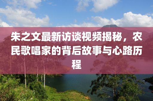 朱之文最新訪談視頻揭秘，農(nóng)民歌唱家的背后故事與心路歷程
