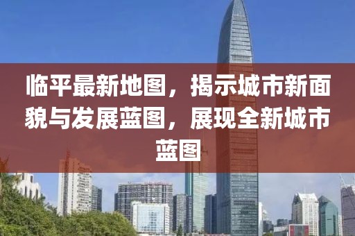 臨平最新地圖，揭示城市新面貌與發(fā)展藍(lán)圖，展現(xiàn)全新城市藍(lán)圖