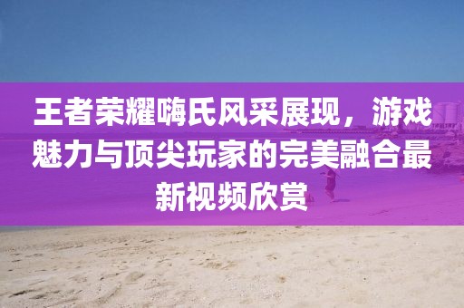 王者榮耀嗨氏風采展現(xiàn)，游戲魅力與頂尖玩家的完美融合最新視頻欣賞