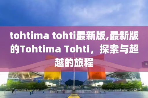 tohtima tohti最新版,最新版的Tohtima Tohti，探索與超越的旅程