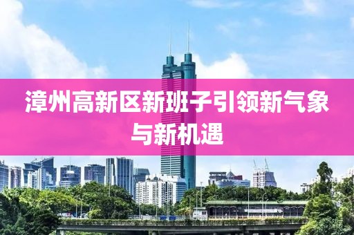 漳州高新區(qū)新班子引領新氣象與新機遇