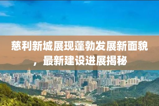 慈利新城展現(xiàn)蓬勃發(fā)展新面貌，最新建設(shè)進(jìn)展揭秘