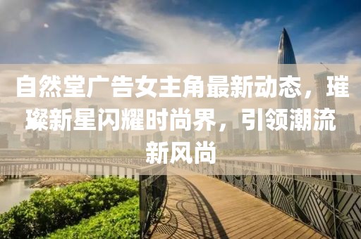 自然堂廣告女主角最新動(dòng)態(tài)，璀璨新星閃耀時(shí)尚界，引領(lǐng)潮流新風(fēng)尚