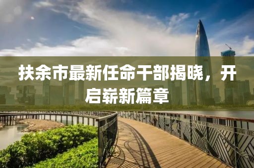 扶余市最新任命干部揭曉，開(kāi)啟嶄新篇章