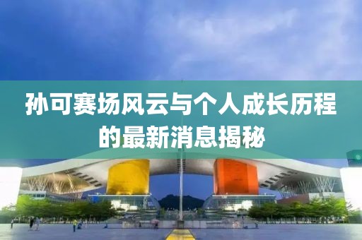 孫可賽場風云與個人成長歷程的最新消息揭秘
