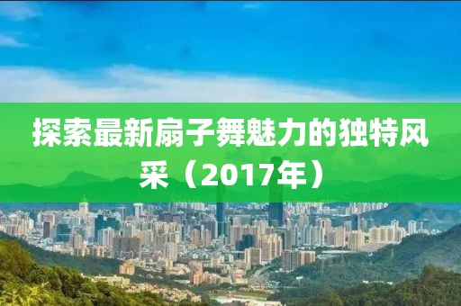 探索最新扇子舞魅力的獨特風(fēng)采（2017年）
