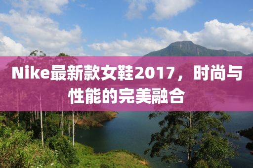 Nike最新款女鞋2017，時尚與性能的完美融合