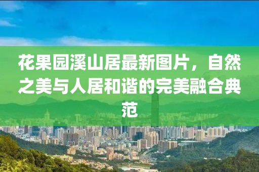 花果園溪山居最新圖片，自然之美與人居和諧的完美融合典范