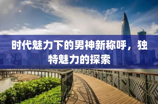 時(shí)代魅力下的男神新稱呼，獨(dú)特魅力的探索