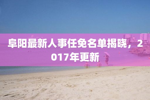 阜陽最新人事任免名單揭曉，2017年更新