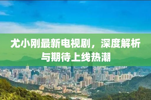 尤小剛最新電視劇，深度解析與期待上線熱潮