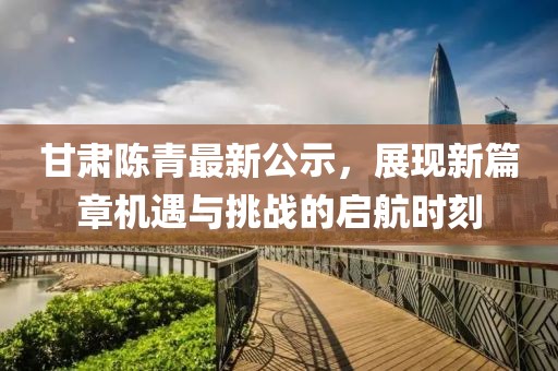 甘肅陳青最新公示，展現(xiàn)新篇章機遇與挑戰(zhàn)的啟航時刻
