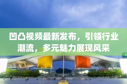 凹凸視頻最新發(fā)布，引領(lǐng)行業(yè)潮流，多元魅力展現(xiàn)風(fēng)采