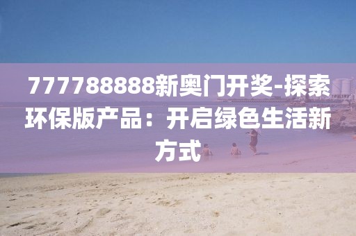 777788888新奧門開獎(jiǎng)-探索環(huán)保版產(chǎn)品：開啟綠色生活新方式