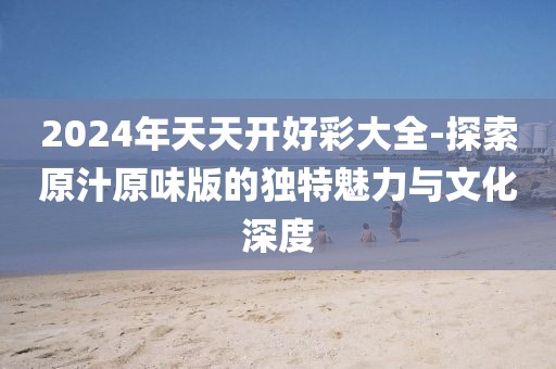 2024年天天開好彩大全-探索原汁原味版的獨(dú)特魅力與文化深度
