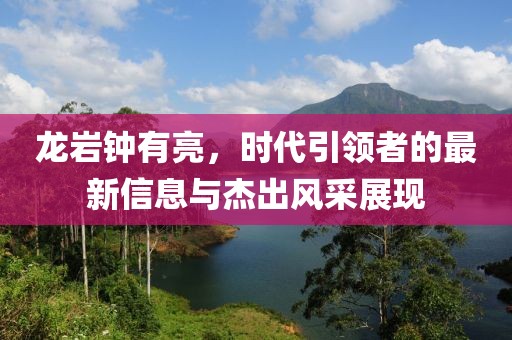 龍巖鐘有亮，時(shí)代引領(lǐng)者的最新信息與杰出風(fēng)采展現(xiàn)