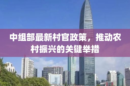 中組部最新村官政策，推動(dòng)農(nóng)村振興的關(guān)鍵舉措