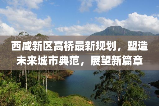 西咸新區(qū)高橋最新規(guī)劃，塑造未來城市典范，展望新篇章