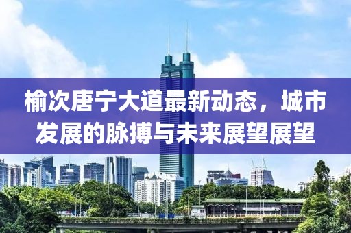 榆次唐寧大道最新動態(tài)，城市發(fā)展的脈搏與未來展望展望