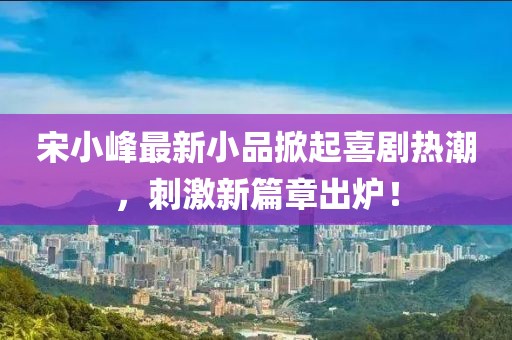 宋小峰最新小品掀起喜劇熱潮，刺激新篇章出爐！